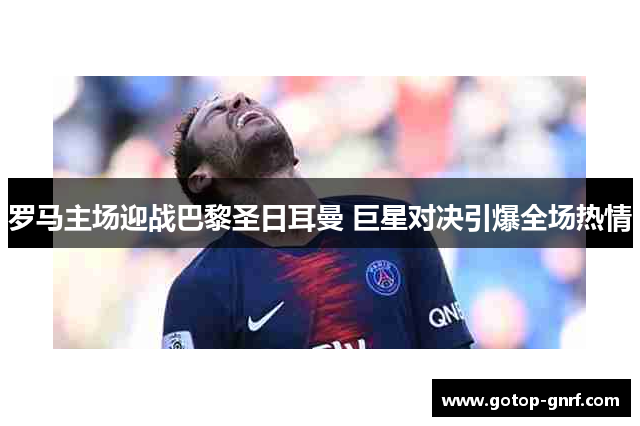 罗马主场迎战巴黎圣日耳曼 巨星对决引爆全场热情