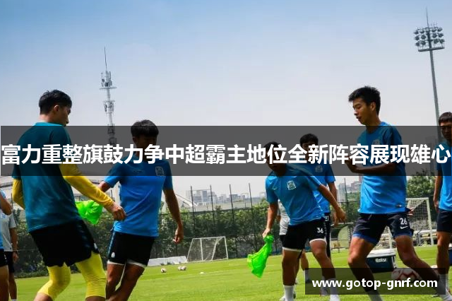富力重整旗鼓力争中超霸主地位全新阵容展现雄心