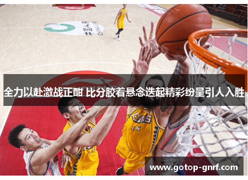 全力以赴激战正酣 比分胶着悬念迭起精彩纷呈引人入胜
