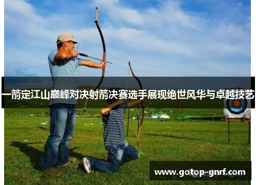一箭定江山巅峰对决射箭决赛选手展现绝世风华与卓越技艺