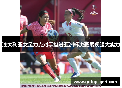 澳大利亚女足力克对手挺进亚洲杯决赛展现强大实力