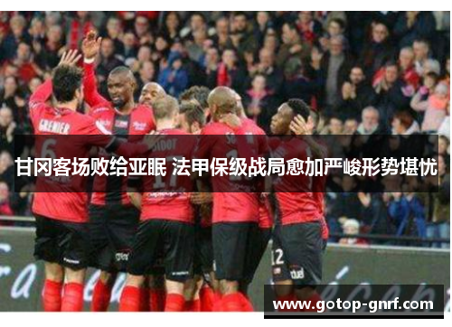甘冈客场败给亚眠 法甲保级战局愈加严峻形势堪忧