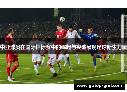中亚球员在国际锦标赛中的崛起与突破展现足球新生力量