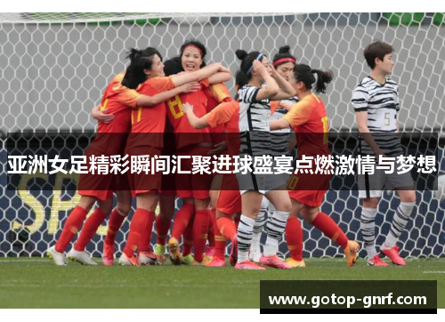 亚洲女足精彩瞬间汇聚进球盛宴点燃激情与梦想