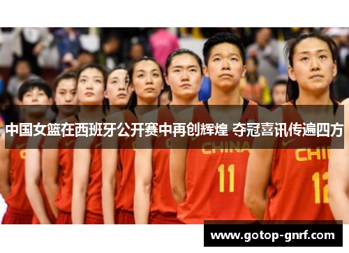 中国女篮在西班牙公开赛中再创辉煌 夺冠喜讯传遍四方