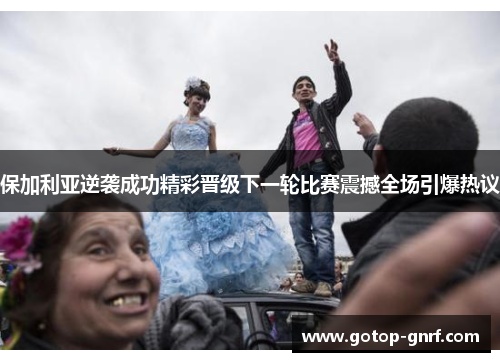 保加利亚逆袭成功精彩晋级下一轮比赛震撼全场引爆热议
