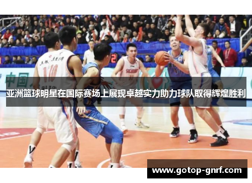 亚洲篮球明星在国际赛场上展现卓越实力助力球队取得辉煌胜利