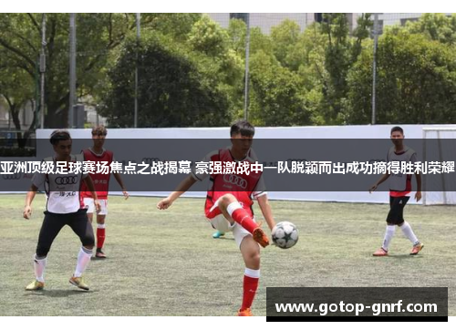 亚洲顶级足球赛场焦点之战揭幕 豪强激战中一队脱颖而出成功摘得胜利荣耀