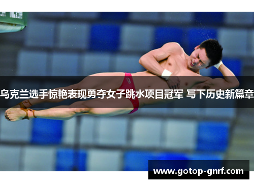 乌克兰选手惊艳表现勇夺女子跳水项目冠军 写下历史新篇章