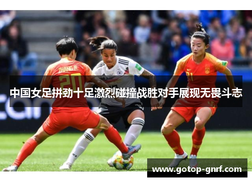 中国女足拼劲十足激烈碰撞战胜对手展现无畏斗志